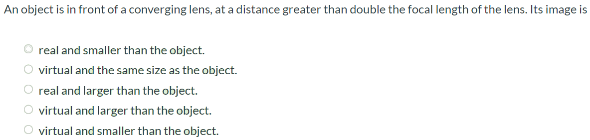 An object is in front of a converging lens, at a distance greater than double the focal length of the lens. Its image is real and smaller than the object. virtual and the same size as the object. real and larger than the object. virtual and larger than the object. virtual and smaller than the object.