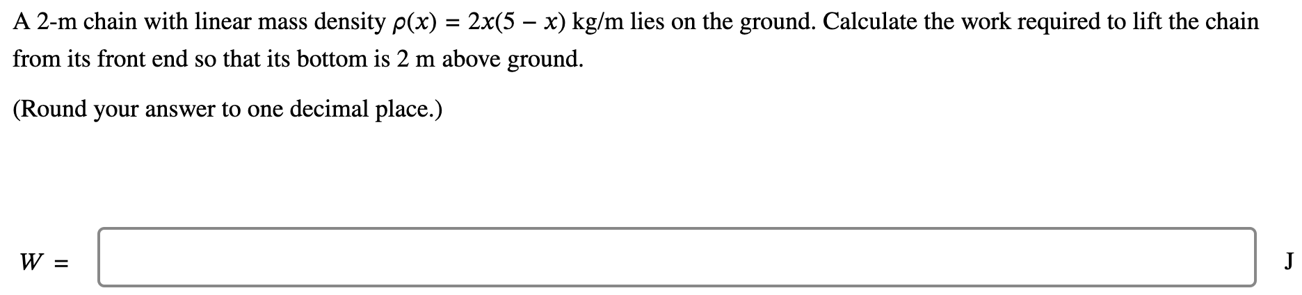 A 2-m chain with linear mass density ρ(x) = 2x(5 − x)kg/m lies on the ground. Calculate the work required to lift the chain from its front end so that its bottom is 2 m above ground. (Round your answer to one decimal place.) W =