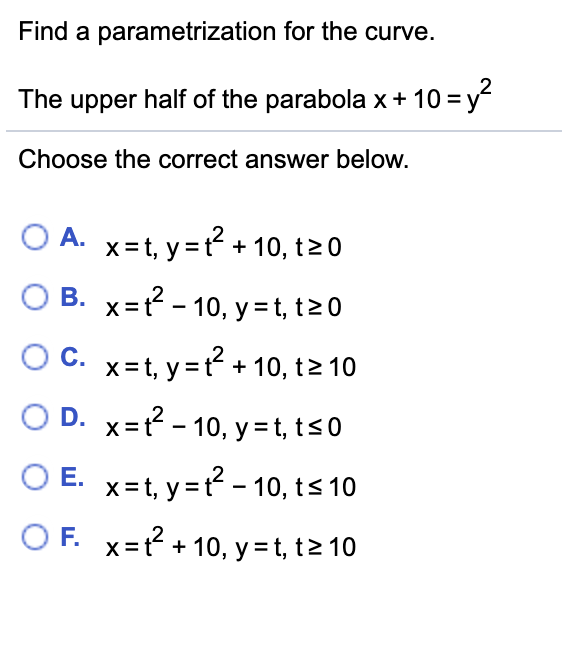 Find a parametrization for the curve. The upper half of the parabola x + 10 = y 2 Choose the correct answer below. A. x = t , y = t 2 + 10 , t ≥ 0 B. x = t 2 − 10 , y = t , t ≥ 0 C. x = t , y = t 2 + 10 , t ≥ 10 D. x = t 2 − 10 , y = t , t ≤ 0 E. x = t , y = t 2 − 10 , t ≤ 10 F. x = t 2 + 10 , y = t , t ≥ 10 