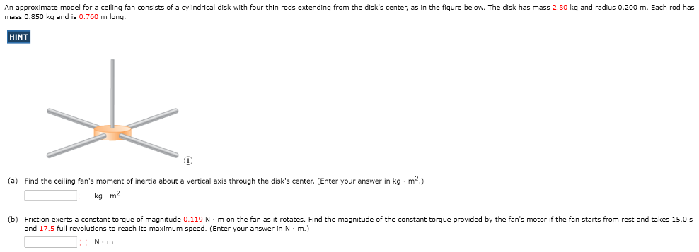 An approximate model for a ceiling fan consists of a cylindrical disk with four thin rods extending from the disk's center, as in the figure below. The disk has mass 2.80 kg and radius 0.200 m. Each rod has mass 0.850 kg and is 0.760 m long. (a) Find the ceiling fan's moment of inertia about a vertical axis through the disk's center. (Enter your answer in kg⋅m2.) kg⋅m2 (b) Friction exerts a constant torque of magnitude 0.119 N⋅m on the fan as it rotates. Find the magnitude of the constant torque provided by the fan's motor if the fan starts from rest and takes 15.0 s and 17.5 full revolutions to reach its maximum speed. (Enter your answer in N⋅m.) : N.m