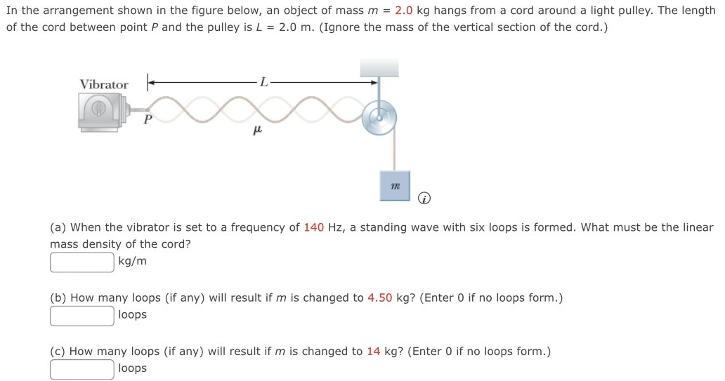 In the arrangement shown in the figure below, an object of mass m = 2.0 kg hangs from a cord around a light pulley. The length of the cord between point P and the pulley is L = 2.0 m. (Ignore the mass of the vertical section of the cord.) (a) When the vibrator is set to a frequency of 140 Hz, a standing wave with six loops is formed. What must be the linear mass density of the cord? kg/m (b) How many loops (if any) will result if m is changed to 4.50 kg? (Enter 0 if no loops form.) loops (c) How many loops (if any) will result if m is changed to 14 kg? (Enter 0 if no loops form.) loops