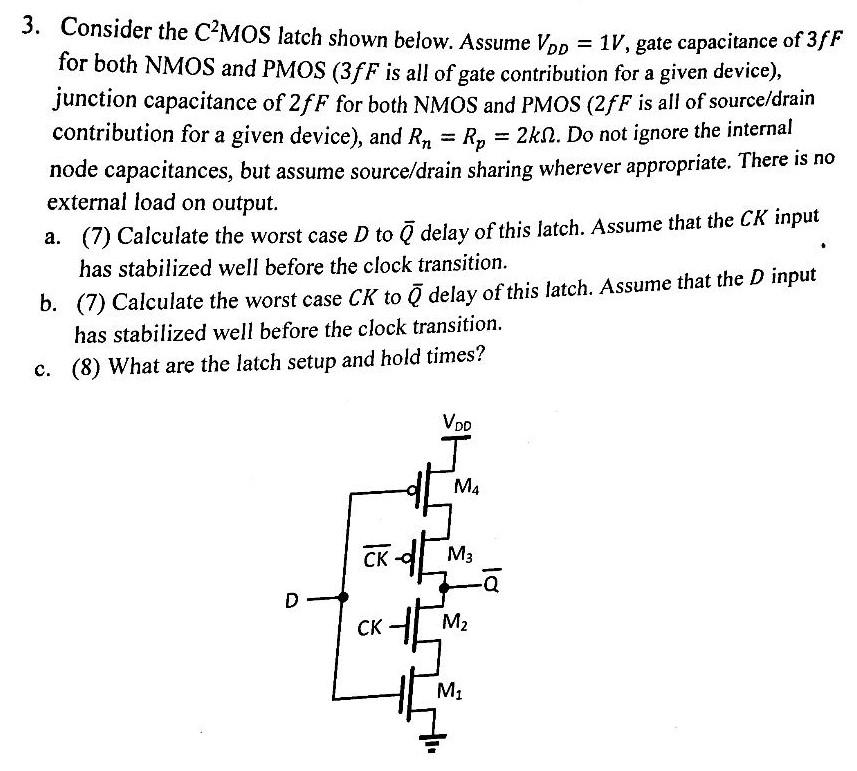 Consider the C2MOS latch shown below. Assume VDD = 1 V, gate capacitance of 3 fF for both NMOS and PMOS (3 fF is all of gate contribution for a given device), junction capacitance of 2 fF for both NMOS and PMOS (2 fF is all of source/drain contribution for a given device), and Rn = Rp = 2 kΩ. Do not ignore the internal node capacitances, but assume source/drain sharing wherever appropriate. There is no external load on output. a. (7) Calculate the worst case D to Q¯ delay of this latch. Assume that the CK input has stabilized well before the clock transition. b. (7) Calculate the worst case CK to Q¯ delay of this latch. Assume that the D input has stabilized well before the clock transition. c. (8) What are the latch setup and hold times?