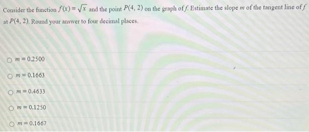 Consider the function f(x) = x and the point P(4, 2) on the graph of f. Estimate the slope m of the tangent line of f at P(4, 2). Round your answer to four decimal places, m = 0.2500 m = 0.1663 m = 0.4633 m = 0.1250 m = 0.1667