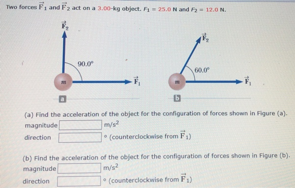 Two forces F→1 and F→2 act on a 3.00−kg object. F1 = 25.0 N and F2 = 12.0 N. a b. (a) Find the acceleration of the object for the configuration of forces shown in Figure (a). magnitude m/s2 direction - (counterclockwise from F→1) (b) Find the acceleration of the object for the configuration of forces shown in Figure (b). magnitude m/s2 direction ० (counterclockwise from F→1)