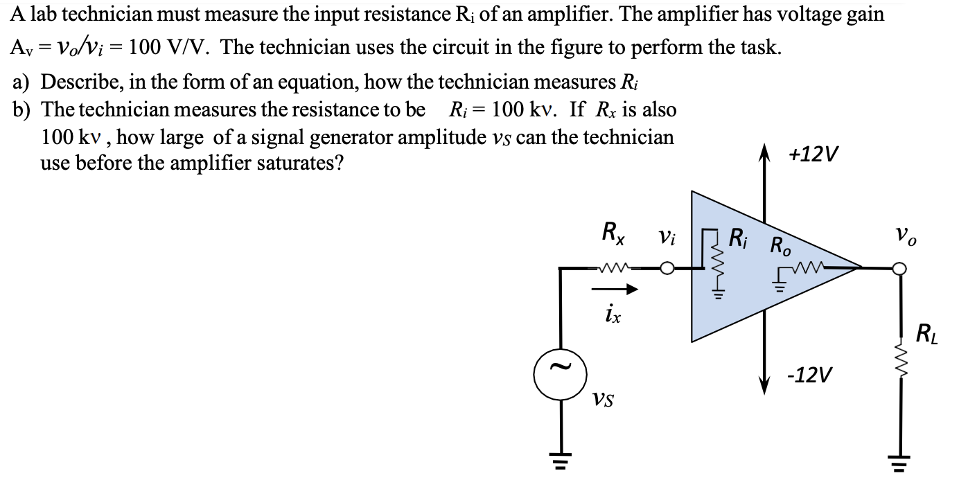 A lab technician must measure the input resistance Ri of an amplifier. The amplifier has voltage gain Av = vo/vi = 100 V/V. The technician uses the circuit in the figure to perform the task. a) Describe, in the form of an equation, how the technician measures Ri b) The technician measures the resistance to be Ri = 100 kv. If Rx is also 100 kv, how large of a signal generator amplitude vS can the technician use before the amplifier saturates?