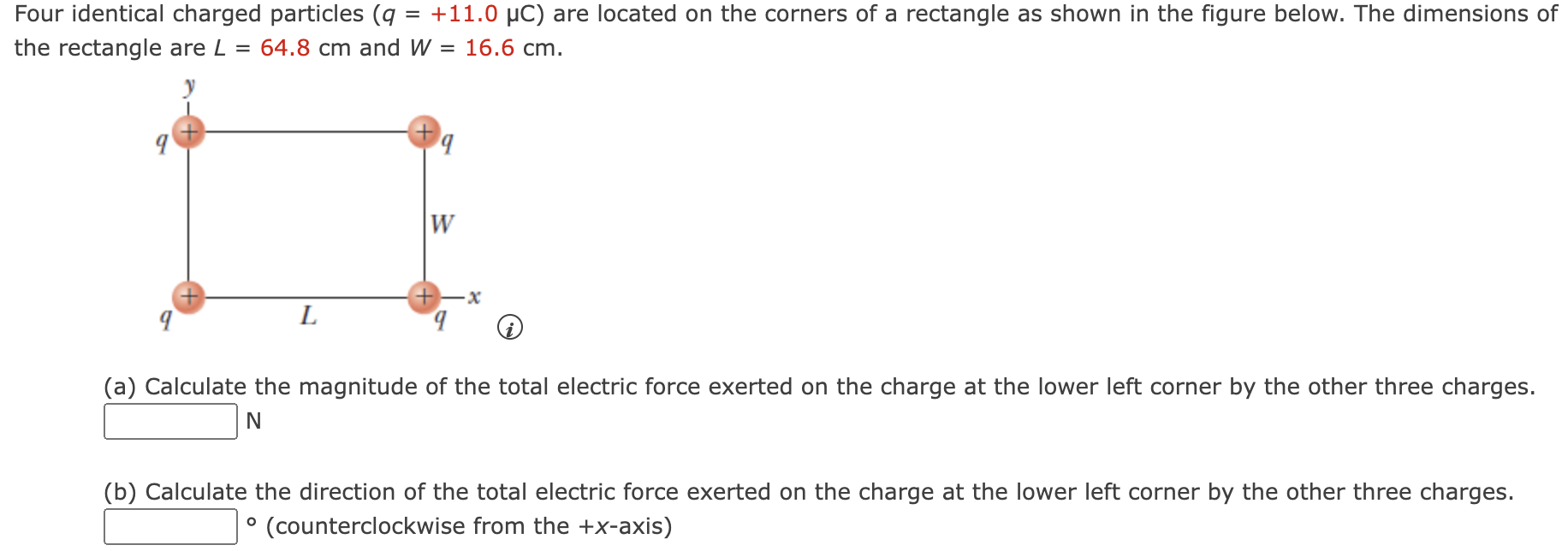 Four identical charged particles (q = +11.0 μC) are located on the corners of a rectangle as shown in the figure below. The dimensions of the rectangle are L = 64.8 cm and W = 16.6 cm. (a) Calculate the magnitude of the total electric force exerted on the charge at the lower left corner by the other three charges. N (b) Calculate the direction of the total electric force exerted on the charge at the lower left corner by the other three charges. ∘ (counterclockwise from the +x-axis)