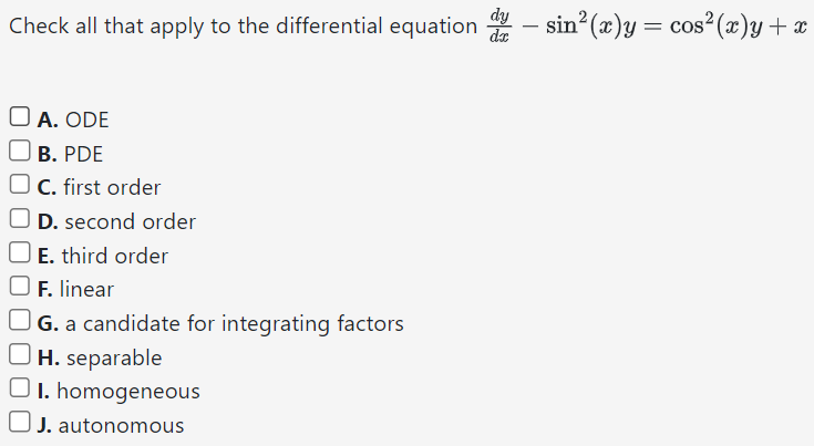 Check all that apply to the differential equation dy dx − sin2⁡(x)y = cos2⁡(x)y + x A. ODE B. PDE C. first order D. second order E. third order F. linear G. a candidate for integrating factors H. separable I. homogeneous J. autonomous