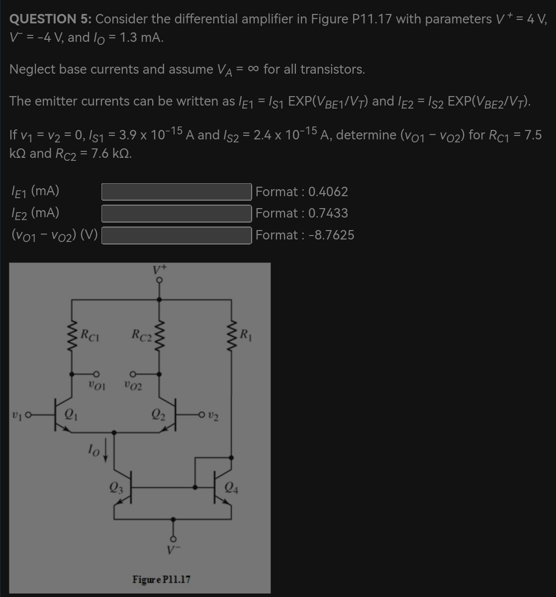 QUESTION 5: Consider the differential amplifier in Figure P11.17 with parameters V+ = 4 V, V− = −4 V, and IO = 1.3 mA. Neglect base currents and assume VA = ∞ for all transistors. The emitter currents can be written as IE1 = IS1 EXP(VBE1/VT) and IE2 = IS2 EXP(VBE2/VT). If v1 = v2 = 0, IS1 = 3.9×10−15 A and IS2 = 2.4×10−15 A, determine (vO1 − vO2) for RC1 = 7.5 kΩ and RC2 = 7.6 kΩ. IE1 (mA) Format : 0.4062 IE2 (mA) Format: 0.7433 (vO1 − vO2) (V) Format : -8.7625 Figure Pl1.17