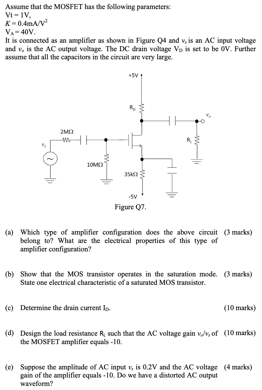 Assume that the MOSFET has the following parameters: Vt = 1 V, K = 0.4 mA/V2 VA = 40 V. It is connected as an amplifier as shown in Figure Q4 and vs is an AC input voltage and vo is the AC output voltage. The DC drain voltage VD is set to be 0 V. Further assume that all the capacitors in the circuit are very large. Figure Q7. (a) Which type of amplifier configuration does the above circuit (3 marks) belong to? What are the electrical properties of this type of amplifier configuration? (b) Show that the MOS transistor operates in the saturation mode. (3 marks) State one electrical characteristic of a saturated MOS transistor. (c) Determine the drain current ID. (10 marks) (d) Design the load resistance RL such that the AC voltage gain vo/vs of (10 marks) the MOSFET amplifier equals -10 . (e) Suppose the amplitude of AC input vs is 0.2 V and the AC voltage (4 marks) gain of the amplifier equals -10. Do we have a distorted AC output waveform? 