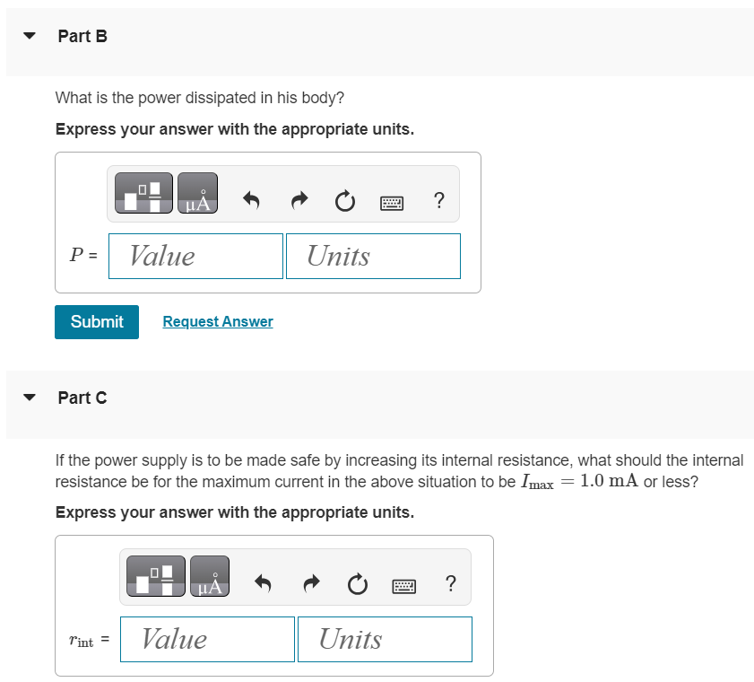 A person with body resistance between his hands of 13 kΩ accidentally grasps the terminals of a 16 kV power supply. Part A If the internal resistance of the power supply is 2200 Ω, what is the current through the person's body? Express your answer with the appropriate units. I = Value Units Part B What is the power dissipated in his body? Express your answer with the appropriate units. Submit Request Answer Part C If the power supply is to be made safe by increasing its internal resistance, what should the internal resistance be for the maximum current in the above situation to be Imax = 1.0 mA or less? Express your answer with the appropriate units. rint = Value 