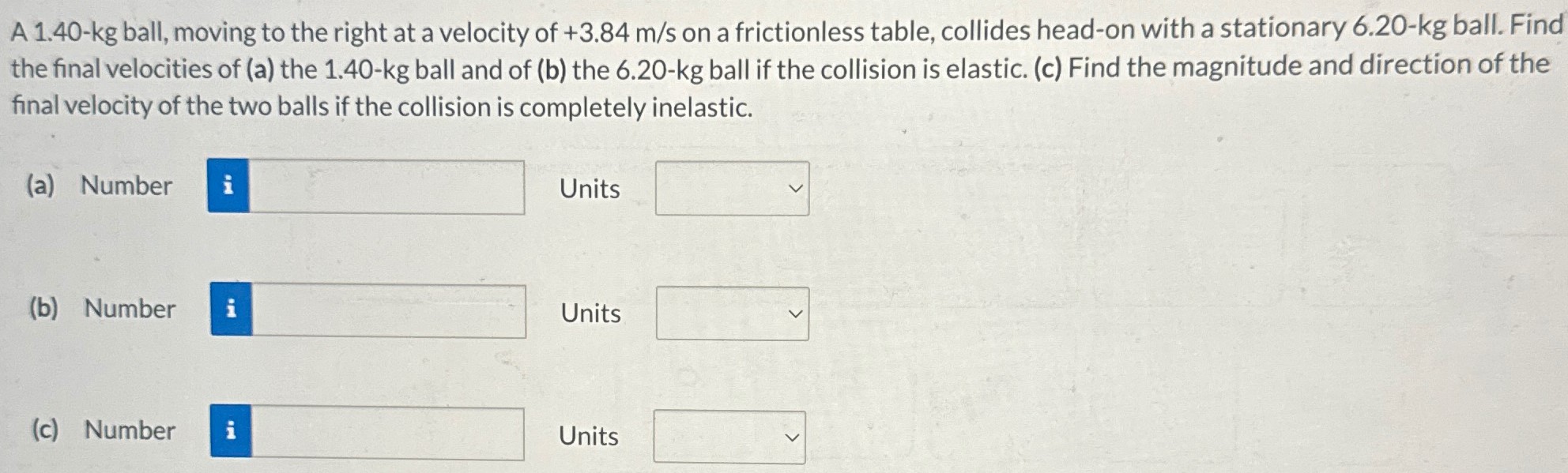 A 1.40−kg ball, moving to the right at a velocity of +3.84 m/s on a frictionless table, collides head-on with a stationary 6.20−kg ball. Find the final velocities of (a) the 1.40−kg ball and of (b) the 6.20−kg ball if the collision is elastic. (c) Find the magnitude and direction of the final velocity of the two balls if the collision is completely inelastic. (a) Number Units (b) Number Units (c) Number Units