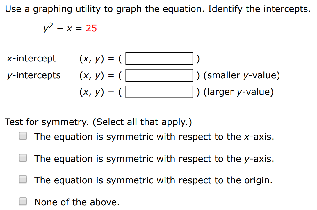 Use a graphing utility to graph the equation. Identify the intercepts. y2−x = 25 x-intercept (x, y) = ( ) y-intercepts (x, y) = () (smaller y-value) (x, y) = ( ) (larger y-value) Test for symmetry. (Select all that apply. ) The equation is symmetric with respect to the x-axis. The equation is symmetric with respect to the y-axis. The equation is symmetric with respect to the origin. None of the above.