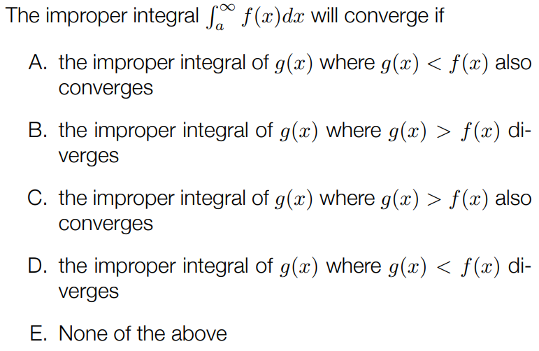 The improper integral ∫a∞f(x)dx will converge if A. the improper integral of g(x) where g(x) < f(x) also converges B. the improper integral of g(x) where g(x) > f(x) diverges C. the improper integral of g(x) where g(x) > f(x) also converges D. the improper integral of g(x) where g(x) < f(x) diverges E. None of the above