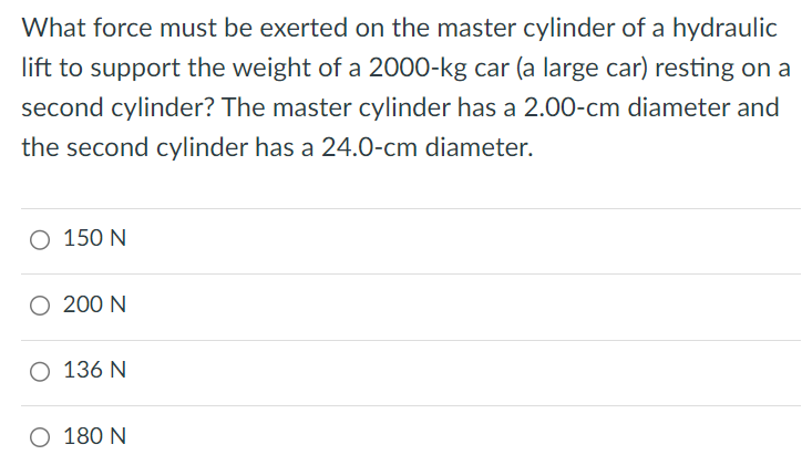 What force must be exerted on the master cylinder of a hydraulic lift to support the weight of a 2000-kg car (a large car) resting on a second cylinder? The master cylinder has a 2.00−cm diameter and the second cylinder has a 24.0−cm diameter. 150 N 200 N 136 N 180 N 