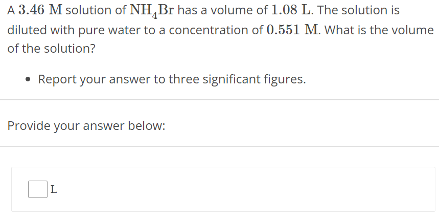 A 3.46 M solution of NH4Br has a volume of 1.08 L. The solution is diluted with pure water to a concentration of 0.551 M. What is the volume of the solution? Report your answer to three significant figures. Provide your answer below: L