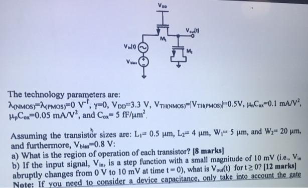 The technology parameters are: λ(NMOS) = λ(PMOS) = 0 V−1;γ = 0, VDD = 3.3 V, VTH(NMOS) = |VTH (PMOS)| = 0.5 V, μnC0 x = 0.1 mA/V2, μpCox = 0.05 mA/V2, and C0 x = 5 fF/μm2. Assuming the transistor sizes are: L1 = 0.5 μm, L2 = 4 μm, W1 = 5 μm, and W2 = 20 μm, and furthermore, Vbies = 0.8 V : a) What is the region of operation of each transistor? [8 marks] b) If the input signal, Vin , is a step function with a small magnitude of 10 mV (i. e. , Vin abruptly changes from 0 V to 10 mV at time t = 0 ), what is Vout (t) for t ≥ 0 ? [12 marks] Note: If you need to consider a device capacitance, only take into account the gate 