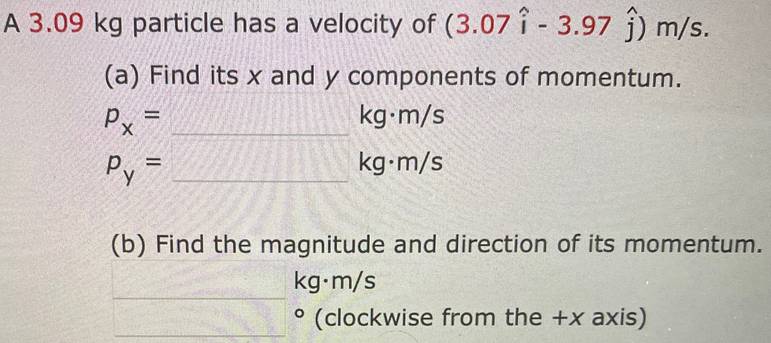 A 3.09 kg particle has a velocity of (3.07 i^ − 3.97 j^) m/s. (a) Find its x and y components of momentum. px = kg⋅m/s py = kg⋅m/s kg⋅m/s (b) Find the magnitude and direction of its momentum. kg⋅m/s (clockwise from the +x axis)