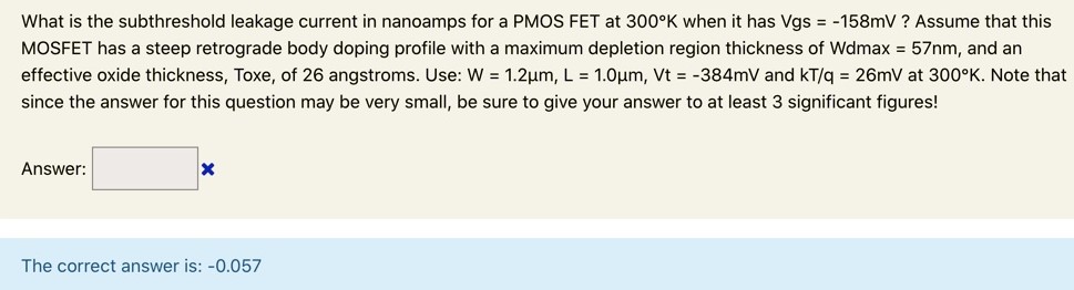 What is the subthreshold leakage current in nanoamps for a PMOS FET at 300∘K when it has Vgs = −158 mV ? Assume that this MOSFET has a steep retrograde body doping profile with a maximum depletion region thickness of Wdmax = 57 nm, and an effective oxide thickness, Toxe, of 26 angstroms. Use: W = 1.2 μm, L = 1.0 μm, Vt = −384 mV and kT/q = 26 mV at 300∘K. Note that since the answer for this question may be very small, be sure to give your answer to at least 3 significant figures! Answer: The correct answer is: -0.057 