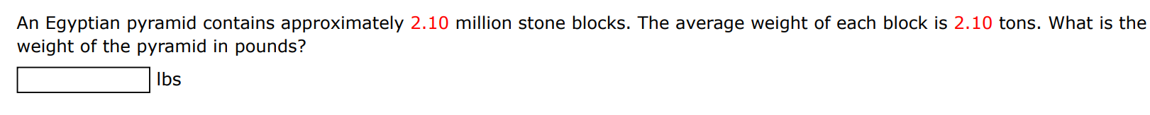 An Egyptian pyramid contains approximately 2.10 million stone blocks. The average weight of each block is 2.10 tons. What is the weight of the pyramid in pounds? Ibs 