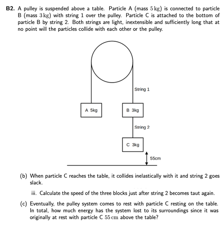 B2. A pulley is suspended above a table. Particle A (mass 5 kg) is connected to particle B (mass 3 kg) with string 1 over the pulley. Particle C is attached to the bottom of particle B by string 2. Both strings are light, inextensible and sufficiently long that at no point will the particles collide with each other or the pulley. (b) When particle C reaches the table, it collides inelastically with it and string 2 goes slack. iii. Calculate the speed of the three blocks just after string 2 becomes taut again. (c) Eventually, the pulley system comes to rest with particle C resting on the table. In total, how much energy has the system lost to its surroundings since it was originally at rest with particle C 55 cm above the table?