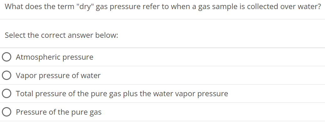 What does the term "dry" gas pressure refer to when a gas sample is collected over water? Select the correct answer below: Atmospheric pressure Vapor pressure of water Total pressure of the pure gas plus the water vapor pressure Pressure of the pure gas 