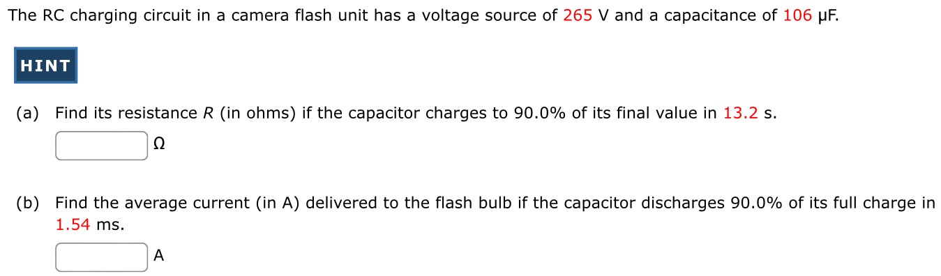 The RC charging circuit in a camera flash unit has a voltage source of 265 V and a capacitance of 106 μF. HINT (a) Find its resistance R (in ohms) if the capacitor charges to 90.0% of its final value in 13.2 s. Ω (b) Find the average current (in A) delivered to the flash bulb if the capacitor discharges 90.0% of its full charge in 1.54 ms. A