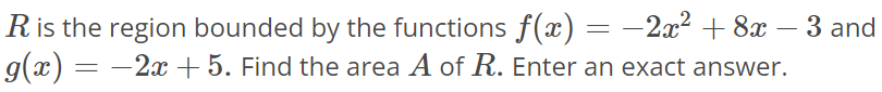 R is the region bounded by the functions f(x) = -2x^2 + 8x - 3 and g(x) = -2x + 5. Find the area A of R. Enter an exact answer.