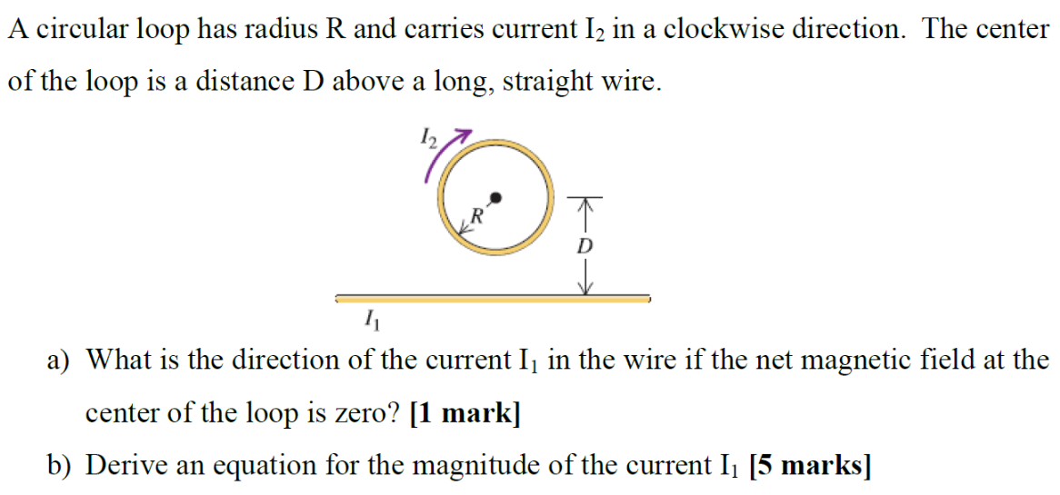 A circular loop has radius R and carries current I2 in a clockwise direction. The center of the loop is a distance D above a long, straight wire. a) What is the direction of the current I1 in the wire if the net magnetic field at the center of the loop is zero? [1 mark] b) Derive an equation for the magnitude of the current I1 [5 marks]