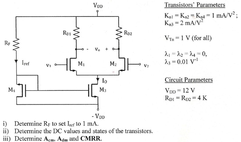 Transistors' Parameters Kn1 = Kn2 = Kn4 = 1 mA/V2; Kn3 = 2 mA/V2 VTn = 1 V (for all) λ1 = λ2 = λ4 = 0, λ3 = 0.01 V−1 Circuit Parameters VDD = 12 VRD1 = RD2 = 4 K Circuit Parameters i) Determine RF to set Iref to 1 mA. ii) Determine the DC values and states of the transistors. iii) Determine Acm, Adm and CMRR. 