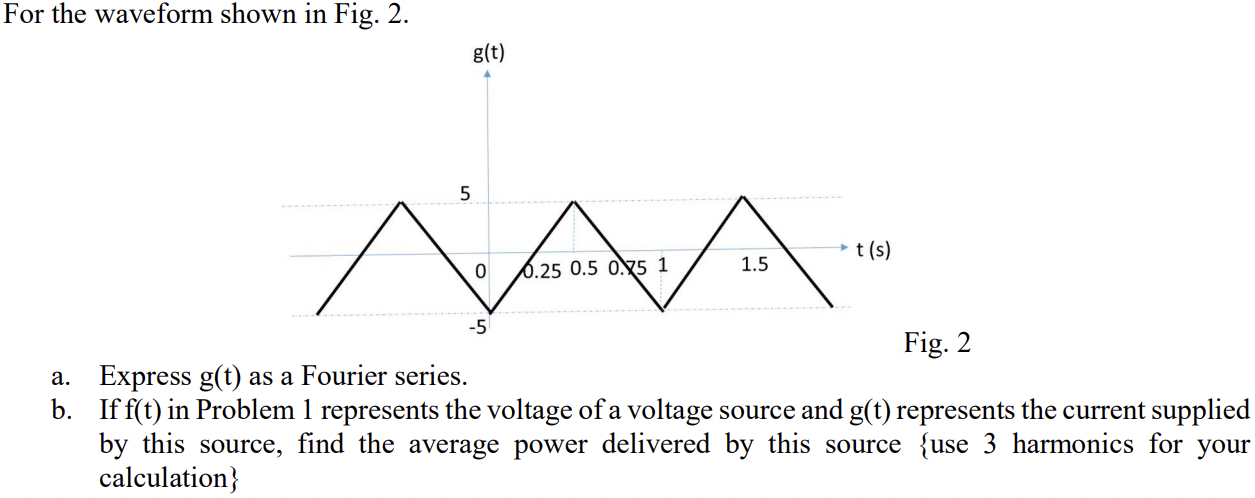 For the waveform shown in Fig. 2. a. Express g(t) as a Fourier series. b. If f(t) in Problem 1 represents the voltage of a voltage source and g(t) represents the current supplied by this source, find the average power delivered by this source {use 3 harmonics for your calculation} 