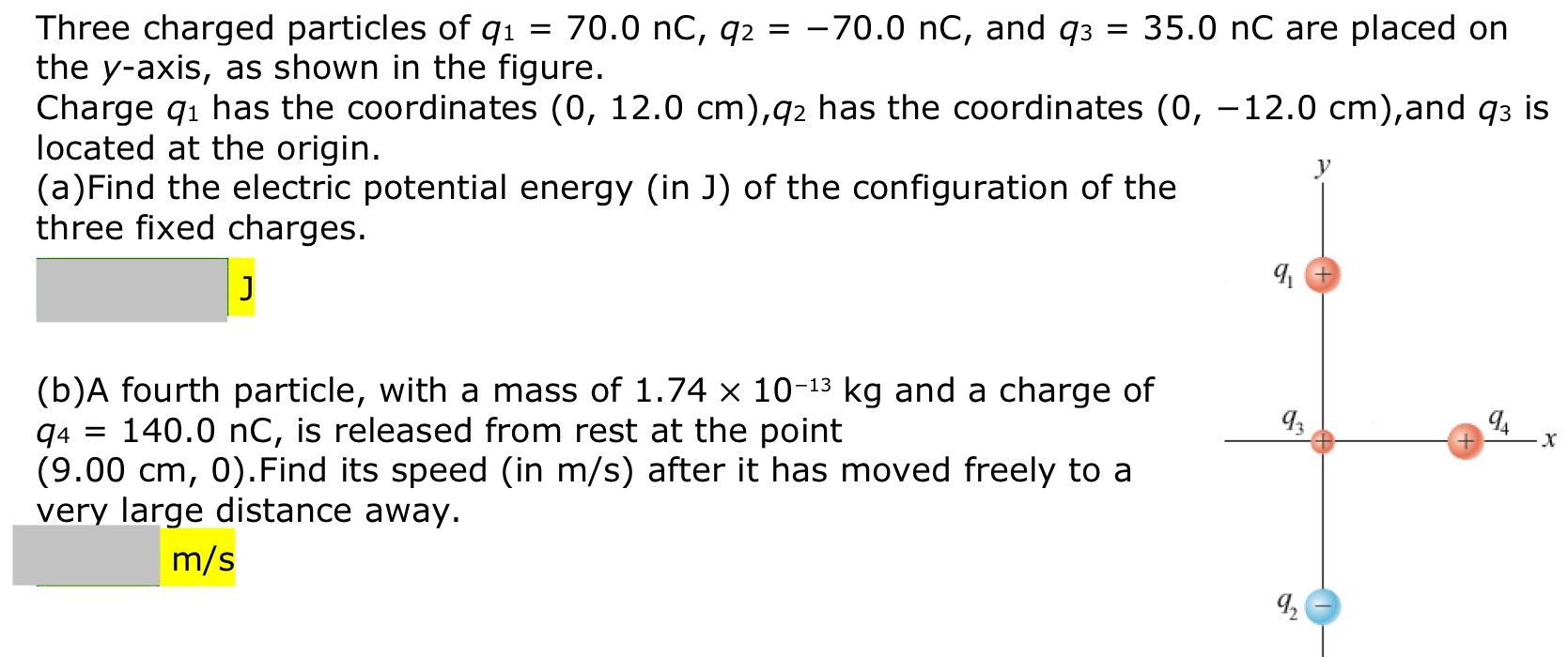 Three charged particles of q1 = 70.0 nC, q2 = −70.0 nC, and q3 = 35.0 nC are placed on the y-axis, as shown in the figure. Charge q1 has the coordinates (0, 12.0 cm), q2 has the coordinates (0, −12.0 cm), and q3 is located at the origin. (a)Find the electric potential energy (in J) of the configuration of the three fixed charges. (b)A fourth particle, with a mass of 1.74×10−13 kg and a charge of q4 = 140.0 nC, is released from rest at the point (9.00 cm, 0). Find its speed (in m/s) after it has moved freely to a very large distance away.