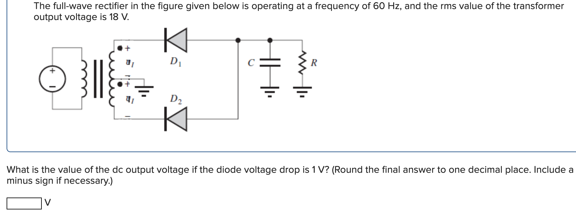 The full-wave rectifier in the figure given below is operating at a frequency of 60 Hz, and the rms value of the transformer output voltage is 18 V. What is the value of the dc output voltage if the diode voltage drop is 1 V? (Round the final answer to one decimal place. Include a minus sign if necessary.) V