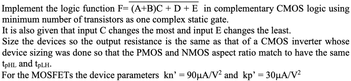 Implement the logic function F = (A+B)C+D+E¯ in complementary CMOS logic using minimum number of transistors as one complex static gate. It is also given that input C changes the most and input E changes the least. Size the devices so the output resistance is the same as that of a CMOS inverter whose device sizing was done so that the PMOS and NMOS aspect ratio match to have the same tpHL and tpLH For the MOSFETs the device parameters kn′ = 90 μA/V2 and kpp′ = 30 μA/V2