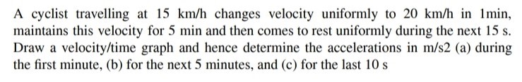 A cyclist travelling at 15 km/h changes velocity uniformly to 20 km/h in 1 min, maintains this velocity for 5 min and then comes to rest uniformly during the next 15 s. Draw a velocity/time graph and hence determine the accelerations in m/s2 (a) during the first minute, (b) for the next 5 minutes, and (c) for the last 10 s