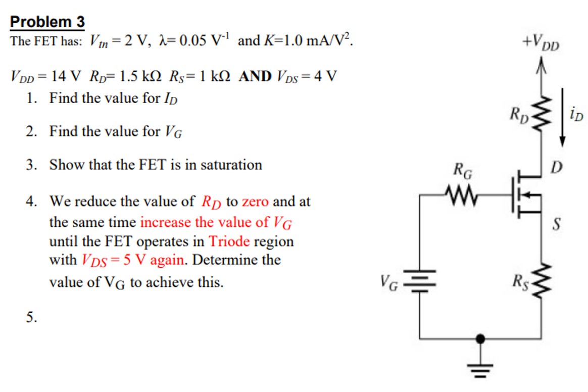 Problem 3 The FET has: Vtn = 2 V, λ = 0.05 V−1 and K = 1.0 mA/V2. VDD = 14 V RD = 1.5 kΩ RS = 1 kΩ AND VDS = 4 VFind the value for IDFind the value for VG Show that the FET is in saturation We reduce the value of RD to zero and at the same time increase the value of VG until the FET operates in Triode region with VDS = 5 V again. Determine the value of VG to achieve this. 