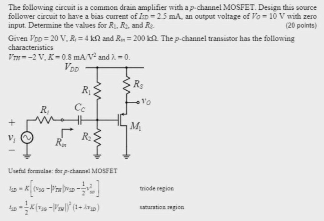 The following circuit is a common drain amplifier with a p-channel MOSFET. Design this source follower circuit to have a bias current of ISD = 2.5 mA, an output voltage of VO = 10 V with zero input. Determine the values for R1, R2, and RS. (20 points) Given VDD = 20 V, Ri = 4 kΩ and Rin = 200 kΩ. The p-channel transistor has the following characteristics VTH = −2 V, K = 0.8 mA/V2 and λ = 0. Useful formulae: for p-channel MOSFET iSD = K[(vSG−|vTH|)vSD − 12 vsD2] triode region iSD = 12 K(vSG − |VTH|)2(1+λvSD) saturation region