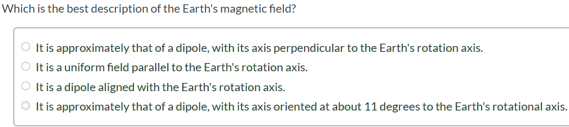 Which is the best description of the Earth's magnetic field? It is approximately that of a dipole, with its axis perpendicular to the Earth's rotation axis. It is a uniform field parallel to the Earth's rotation axis. It is a dipole aligned with the Earth's rotation axis. It is approximately that of a dipole, with its axis oriented at about 11 degrees to the Earth's rotational axis.