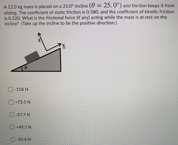 A 12.0 kg mass is placed on a 25.0∘ incline (θ = 25.0∘) and friction keeps it from sliding. The coefficient of static friction is 0.580 , and the coefficient of kinetic friction is 0.520 . What is the frictional force (if any) acting while the mass is at rest on the incline? (Take up the incline to be the positive direction.) −118 N +73.5 N −27.7 N +49.7 N −55.4 N