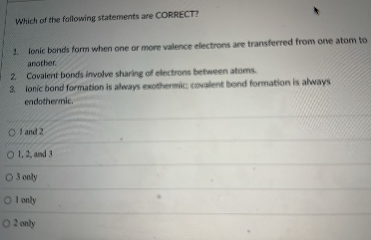 Which of the following statements are CORRECT? Ionic bonds form when one or more valence electrons are transferred from one atom to another. Covalent bonds involve sharing of electrons between atoms. Ionic bond formation is always exothermic, covalent bond formation is always endothermic. 1 and 2 1,2 , and 3 3 only 1 only 2 only 