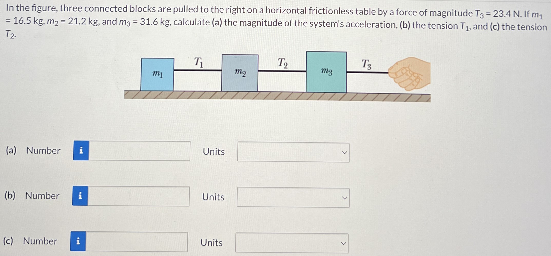 In the figure, three connected blocks are pulled to the right on a horizontal frictionless table by a force of magnitude T3 = 23.4 N. If m1 = 16.5 kg, m2 = 21.2 kg, and m3 = 31.6 kg, calculate (a) the magnitude of the system's acceleration, (b) the tension T1, and (c) the tension T2. (a) Number Units (b) Number Units (c) Number Units