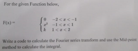 For the given Function below, F(x) = { 0 -2 < x < -1 x^2 -1 < x < 1 k 1 < x < 2 Write a code to calculate the Fourier series transform and use the Mid-point method to calculate the integral.