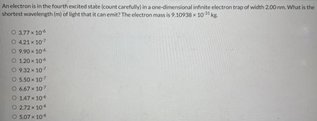 An electron is in the fourth excited state (count carefully) in a one-dimensional infinite electron trap of width 2.00 nm. What is the shortest wavelength (m) of light that it can emit? The electron mass is 9.10938×10−31 kg. 3.77×10−6 4.21×10−7 9.90×10−6 1.20×10−6 9.32×107 5.50×10−7 6.67×107 1.47×106 2.72×10−6 5.07×106