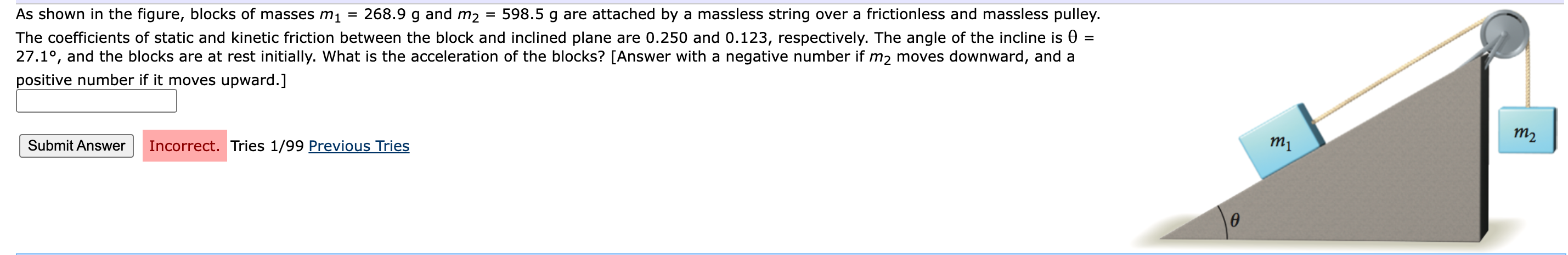 As shown in the figure, blocks of masses m1 = 268.9 g and m2 = 598.5 g are attached by a massless string over a frictionless and massless pulley. The coefficients of static and kinetic friction between the block and inclined plane are 0.250 and 0.123, respectively. The angle of the incline is θ = 27.1∘, and the blocks are at rest initially. What is the acceleration of the blocks? [Answer with a negative number if m2 moves downward, and a positive number if it moves upward. ] Submit Answer Incorrect. Tries 1 /99 Previous Tries