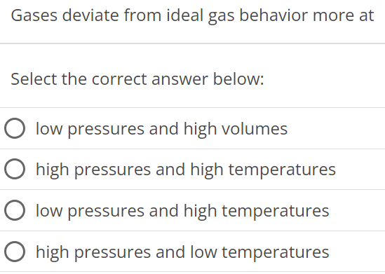 Gases deviate from ideal gas behavior more at Select the correct answer below: low pressures and high volumes high pressures and high temperatures low pressures and high temperatures high pressures and low temperatures 