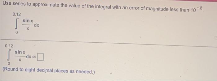 Use series to approximate the value of the integral with an error of magnitude less than 10 −8. ∫ 0 0.12 sinx x dx ∫ 0 0.12 sinx x dx ≈ ◻ (Round to eight decimal places as needed.) 