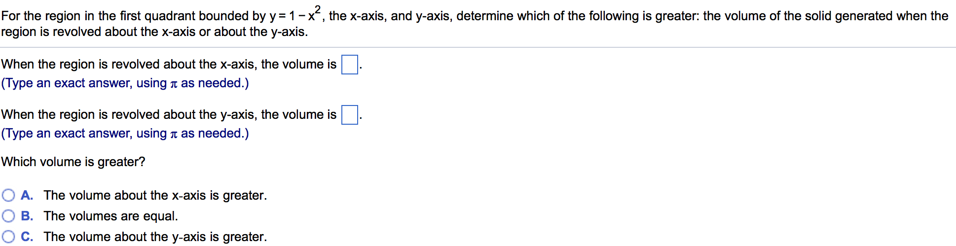 For the region in the first quadrant bounded by y = 1 − x2, the x-axis, and y-axis, determine which of the following is greater: the volume of the solid generated when the region is revolved about the x-axis or about the y-axis. When the region is revolved about the x-axis, the volume is . (Type an exact answer, using π as needed.) When the region is revolved about the y-axis, the volume is. (Type an exact answer, using π as needed.) Which volume is greater? A. The volume about the x-axis is greater. B. The volumes are equal. C. The volume about the y-axis is greater.