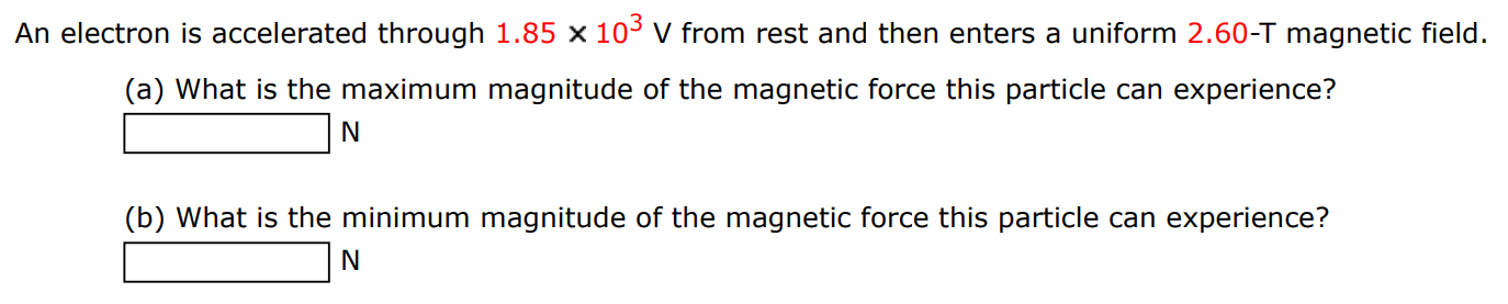 An electron is accelerated through 1.85×103 V from rest and then enters a uniform 2.60-T magnetic field. (a) What is the maximum magnitude of the magnetic force this particle can experience? N (b) What is the minimum magnitude of the magnetic force this particle can experience? N 