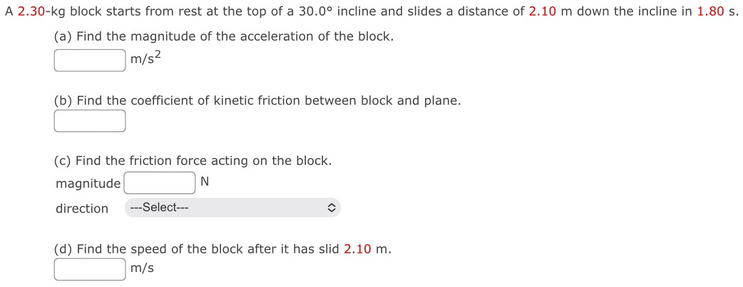 A 2.30−kg block starts from rest at the top of a 30.0∘ incline and slides a distance of 2.10 m down the incline in 1.80 s. (a) Find the magnitude of the acceleration of the block. m/s2 (b) Find the coefficient of kinetic friction between block and plane. (c) Find the friction force acting on the block. magnitude N direction (d) Find the speed of the block after it has slid 2.10 m. m/s