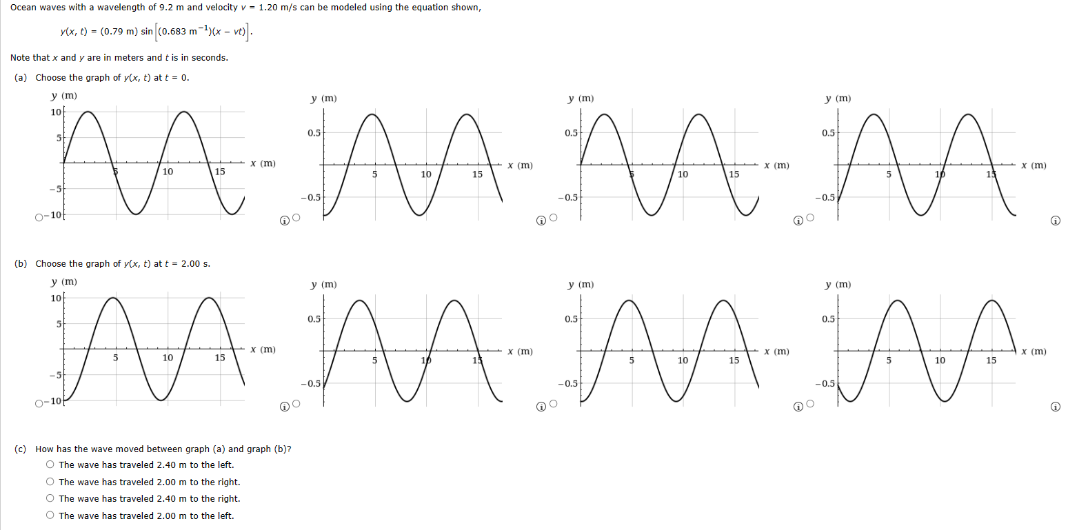 Ocean waves with a wavelength of 9.2 m and velocity v = 1.20 m/s can be modeled using the equation shown, y(x, t) = (0.79 m)sin⁡[(0.683 m−1)(x − vt)]. Note that x and y are in meters and t is in seconds. (a) Choose the graph of y(x, t) at t = 0. (b) Choose the graph of y(x, t) at t = 2.00 s. (c) How has the wave moved between graph (a) and graph (b)? The wave has traveled 2.40 m to the left. The wave has traveled 2.00 m to the right. The wave has traveled 2.40 m to the right. The wave has traveled 2.00 m to the left. 