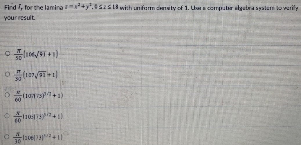 Find Iz for the lamina z = x2 + y2, 0 ≤ z ≤ 18 with uniform density of 1 . Use a computer algebra system to verify your result. π50(10691+1) π30(10791+1) π60(107(73)3 /2+1) π60(105(73)3 /2+1) π30(106(73)3 /2+1) 